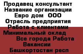 Продавец-консультант › Название организации ­ Евро-дом, ООО › Отрасль предприятия ­ Работа с клиентами › Минимальный оклад ­ 30 000 - Все города Работа » Вакансии   . Башкортостан респ.,Караидельский р-н